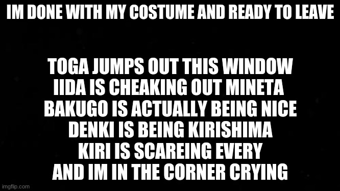 IM DONE WITH MY COSTUME AND READY TO LEAVE; TOGA JUMPS OUT THIS WINDOW
IIDA IS CHEAKING OUT MINETA 
BAKUGO IS ACTUALLY BEING NICE
DENKI IS BEING KIRISHIMA
KIRI IS SCAREING EVERY
AND IM IN THE CORNER CRYING | made w/ Imgflip meme maker