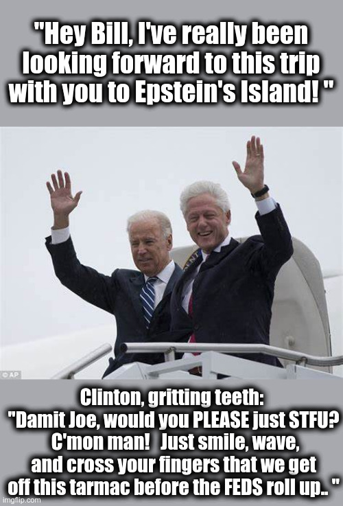 Cross your fingers CROOKS.. eventually the FBI will be legit again.. | "Hey Bill, I've really been looking forward to this trip with you to Epstein's Island! "; Clinton, gritting teeth:  "Damit Joe, would you PLEASE just STFU?  C'mon man!   Just smile, wave, and cross your fingers that we get off this tarmac before the FEDS roll up.. " | image tagged in joe biden - bill clinton,crooks,frauds,voter fraud,political pedos | made w/ Imgflip meme maker