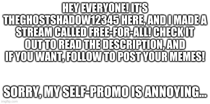 NEW STREAM | HEY EVERYONE! IT'S THEGHOSTSHADOW12345 HERE, AND I MADE A STREAM CALLED FREE-FOR-ALL! CHECK IT OUT TO READ THE DESCRIPTION, AND IF YOU WANT, FOLLOW TO POST YOUR MEMES! SORRY, MY SELF-PROMO IS ANNOYING... | image tagged in new stream | made w/ Imgflip meme maker