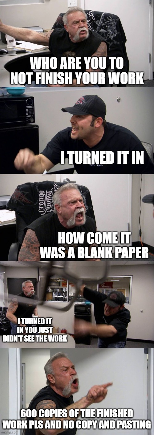 oof work | WHO ARE YOU TO NOT FINISH YOUR WORK; I TURNED IT IN; HOW COME IT WAS A BLANK PAPER; I TURNED IT IN YOU JUST DIDN'T SEE THE WORK; 600 COPIES OF THE FINISHED WORK PLS AND NO COPY AND PASTING | image tagged in memes,american chopper argument | made w/ Imgflip meme maker