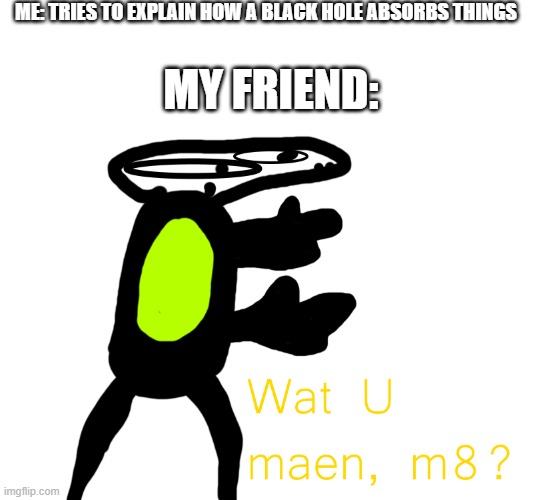 wat | ME: TRIES TO EXPLAIN HOW A BLACK HOLE ABSORBS THINGS; MY FRIEND: | image tagged in wat u maen m8 | made w/ Imgflip meme maker