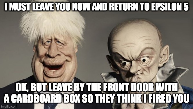 Cummings returns to epsilon five | I MUST LEAVE YOU NOW AND RETURN TO EPSILON 5; OK, BUT LEAVE BY THE FRONT DOOR WITH A CARDBOARD BOX SO THEY THINK I FIRED YOU | image tagged in boris,tories,cummings,epsilon five,spitting image,number 10 | made w/ Imgflip meme maker