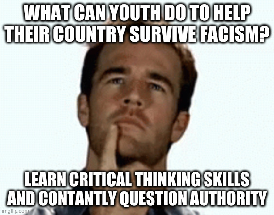 apart from being kind to each other | WHAT CAN YOUTH DO TO HELP THEIR COUNTRY SURVIVE FACISM? LEARN CRITICAL THINKING SKILLS AND CONTANTLY QUESTION AUTHORITY | image tagged in interesting,not easy | made w/ Imgflip meme maker