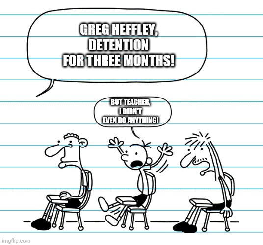 Greg's right, but still sending him there, because I love to do so! | GREG HEFFLEY, DETENTION FOR THREE MONTHS! BUT TEACHER, I DIDN'T EVEN DO ANYTHING! | image tagged in diary of a wimpy kid seats,diary of a wimpy kid,greg heffley | made w/ Imgflip meme maker