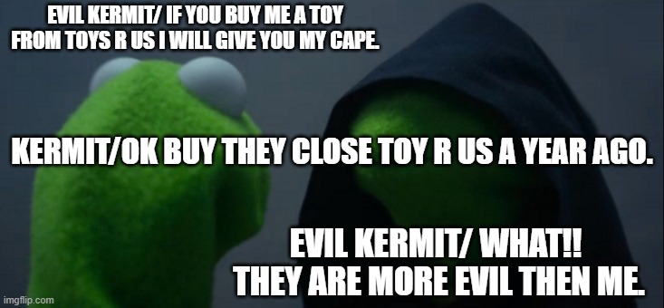 i miss toys r us | EVIL KERMIT/ IF YOU BUY ME A TOY FROM TOYS R US I WILL GIVE YOU MY CAPE. KERMIT/OK BUY THEY CLOSE TOY R US A YEAR AGO. EVIL KERMIT/ WHAT!!  THEY ARE MORE EVIL THEN ME. | image tagged in memes,evil kermit | made w/ Imgflip meme maker