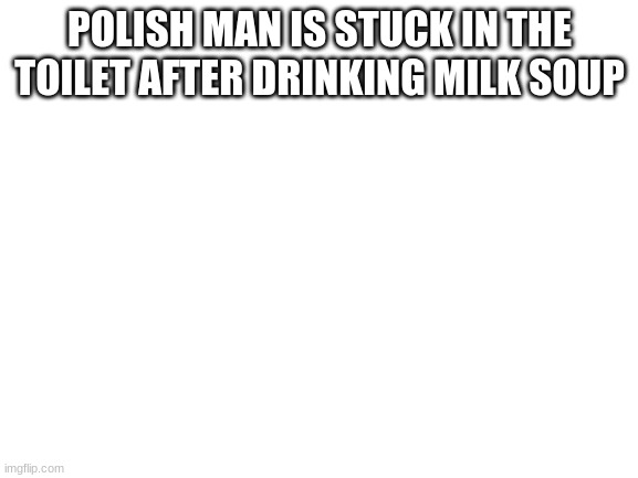 Blank White Template | POLISH MAN IS STUCK IN THE TOILET AFTER DRINKING MILK SOUP | image tagged in blank white template | made w/ Imgflip meme maker