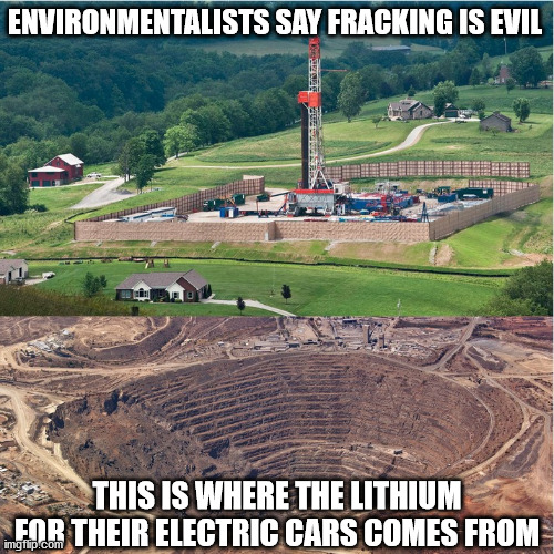 Environmentalists Say Fracking is Evil. This is where the lithium for their electric cars comes from | ENVIRONMENTALISTS SAY FRACKING IS EVIL; THIS IS WHERE THE LITHIUM FOR THEIR ELECTRIC CARS COMES FROM | image tagged in fracking,electric cars,lithium,evil | made w/ Imgflip meme maker