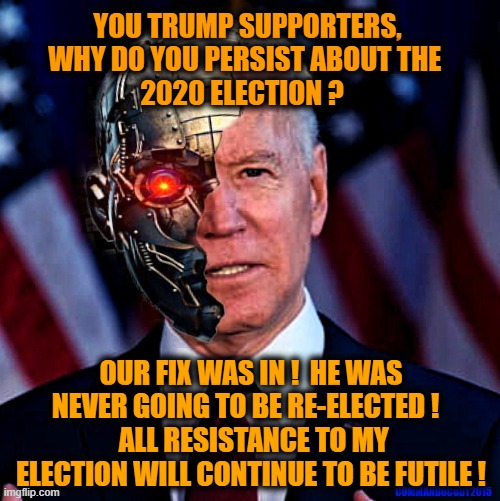 Cyborg Biden address the American electorate | YOU TRUMP SUPPORTERS, WHY DO YOU PERSIST ABOUT THE 
2020 ELECTION ? OUR FIX WAS IN !  HE WAS NEVER GOING TO BE RE-ELECTED !  
 ALL RESISTANCE TO MY ELECTION WILL CONTINUE TO BE FUTILE ! | image tagged in election 2020 aftermath,biden,true story,liberals vs conservatives,donald trump approves,election 2020 | made w/ Imgflip meme maker