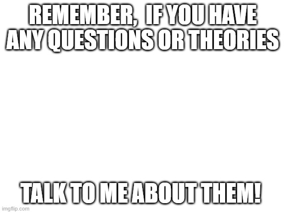 Blank White Template | REMEMBER,  IF YOU HAVE ANY QUESTIONS OR THEORIES; TALK TO ME ABOUT THEM! | image tagged in blank white template | made w/ Imgflip meme maker