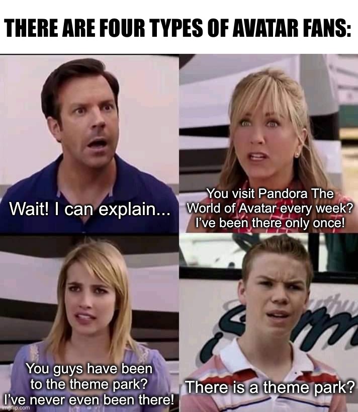 There are 4 types of Avatar fans. | THERE ARE FOUR TYPES OF AVATAR FANS:; You visit Pandora The World of Avatar every week?
I’ve been there only once! Wait! I can explain... You guys have been to the theme park? I’ve never even been there! There is a theme park? | image tagged in we are the millers,avatar,disney world,disneyland,disney,pandora | made w/ Imgflip meme maker