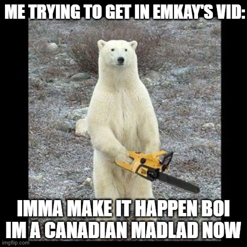 Chainsaw Bear Meme | ME TRYING TO GET IN EMKAY'S VID:; IMMA MAKE IT HAPPEN BOI
IM A CANADIAN MADLAD NOW | image tagged in memes,chainsaw bear | made w/ Imgflip meme maker