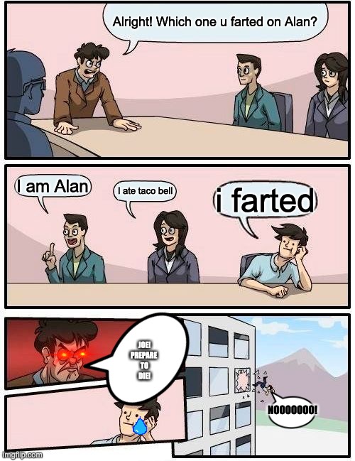 Boardroom Meeting Suggestion | Alright! Which one u farted on Alan? I am Alan; I ate taco bell; i farted; JOE!
PREPARE 
TO
DIE! NOOOOOOO! | image tagged in memes,boardroom meeting suggestion | made w/ Imgflip meme maker