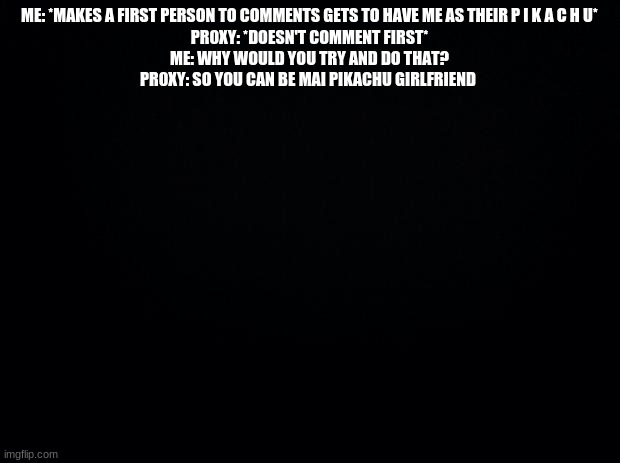 lol | ME: *MAKES A FIRST PERSON TO COMMENTS GETS TO HAVE ME AS THEIR P I K A C H U*
PR0XY: *DOESN'T COMMENT FIRST*
ME: WHY WOULD YOU TRY AND DO THAT?
PR0XY: SO YOU CAN BE MAI PIKACHU GIRLFRIEND | image tagged in black background | made w/ Imgflip meme maker