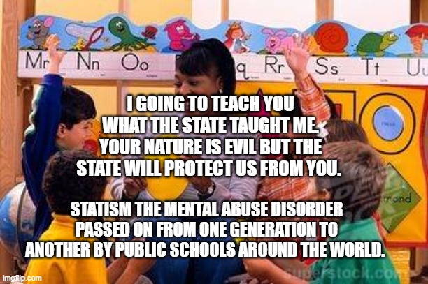 Kindergarten Teacher | I GOING TO TEACH YOU WHAT THE STATE TAUGHT ME. YOUR NATURE IS EVIL BUT THE STATE WILL PROTECT US FROM YOU. STATISM THE MENTAL ABUSE DISORDER PASSED ON FROM ONE GENERATION TO ANOTHER BY PUBLIC SCHOOLS AROUND THE WORLD. | image tagged in kindergarten teacher | made w/ Imgflip meme maker