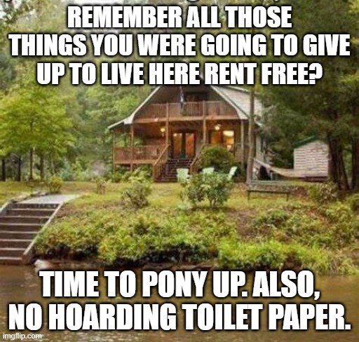 Cabin Living | REMEMBER ALL THOSE THINGS YOU WERE GOING TO GIVE UP TO LIVE HERE RENT FREE? TIME TO PONY UP. ALSO, NO HOARDING TOILET PAPER. | image tagged in cabin the the woods,cabin free | made w/ Imgflip meme maker
