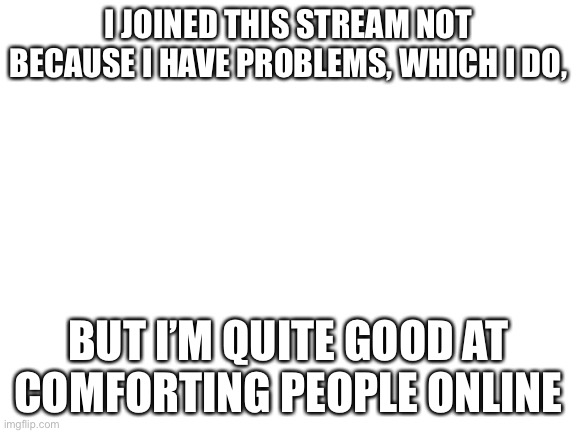 Blank White Template | I JOINED THIS STREAM NOT BECAUSE I HAVE PROBLEMS, WHICH I DO, BUT I’M QUITE GOOD AT COMFORTING PEOPLE ONLINE | image tagged in blank white template | made w/ Imgflip meme maker
