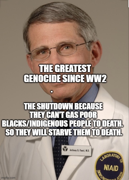 Dr Fauci | THE SHUTDOWN BECAUSE THEY CAN'T GAS POOR BLACKS/INDIGENOUS PEOPLE TO DEATH. 
  SO THEY WILL STARVE THEM TO DEATH. THE GREATEST GENOCIDE SINCE WW2 . | image tagged in dr fauci | made w/ Imgflip meme maker