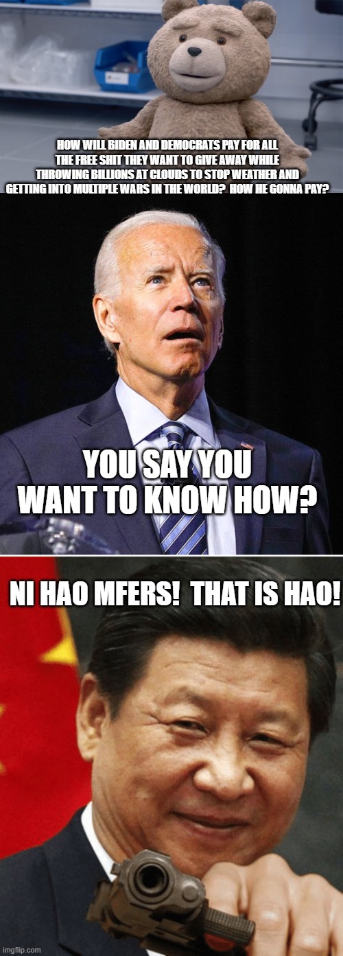 You asked you will receive.  Now BOW TO YOUR MASTERS! | HOW WILL BIDEN AND DEMOCRATS PAY FOR ALL THE FREE SHIT THEY WANT TO GIVE AWAY WHILE THROWING BILLIONS AT CLOUDS TO STOP WEATHER AND GETTING INTO MULTIPLE WARS IN THE WORLD?  HOW HE GONNA PAY? YOU SAY YOU WANT TO KNOW HOW? NI HAO MFERS!  THAT IS HAO! | image tagged in ted question,joe biden,xi jinping | made w/ Imgflip meme maker