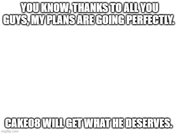 Blank White Template | YOU KNOW, THANKS TO ALL YOU GUYS, MY PLANS ARE GOING PERFECTLY. CAKE08 WILL GET WHAT HE DESERVES. | image tagged in blank white template | made w/ Imgflip meme maker