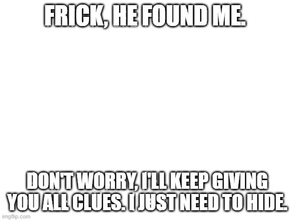 Blank White Template | FRICK, HE FOUND ME. DON'T WORRY, I'LL KEEP GIVING YOU ALL CLUES. I JUST NEED TO HIDE. | image tagged in blank white template | made w/ Imgflip meme maker