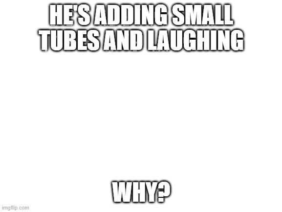 Blank White Template | HE'S ADDING SMALL TUBES AND LAUGHING; WHY? | image tagged in blank white template | made w/ Imgflip meme maker