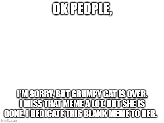 R.I.P. Grumpy Cat. We all miss you. | OK PEOPLE, I'M SORRY, BUT GRUMPY CAT IS OVER. I MISS THAT MEME A LOT. BUT SHE IS GONE. I DEDICATE THIS BLANK MEME TO HER. | image tagged in sad,grumpy cat,i'm sorry | made w/ Imgflip meme maker