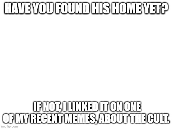 Blank White Template | HAVE YOU FOUND HIS HOME YET? IF NOT, I LINKED IT ON ONE OF MY RECENT MEMES, ABOUT THE CULT. | image tagged in blank white template | made w/ Imgflip meme maker