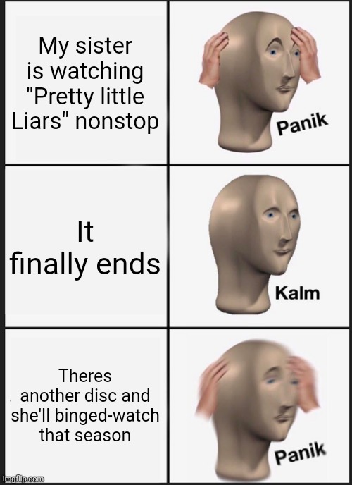 I swear.... | My sister is watching "Pretty little Liars" nonstop; It finally ends; Theres another disc and she'll binged-watch that season | image tagged in memes,panik kalm panik | made w/ Imgflip meme maker