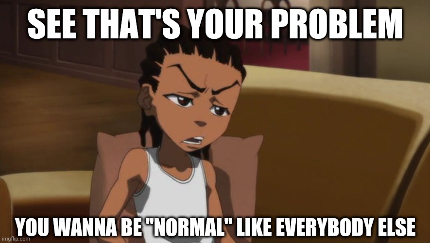 Whole Time | SEE THAT'S YOUR PROBLEM; YOU WANNA BE "NORMAL" LIKE EVERYBODY ELSE | image tagged in memes,meme,the boondocks,riley freeman | made w/ Imgflip meme maker