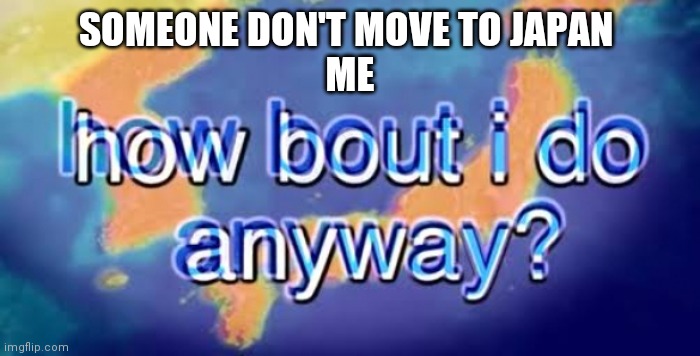 How bout i do anyway | SOMEONE DON'T MOVE TO JAPAN 
ME | image tagged in how bout i do anyway | made w/ Imgflip meme maker