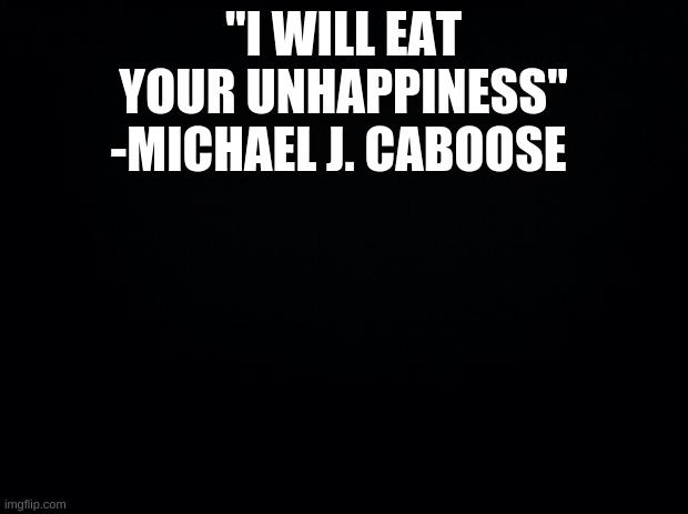 Black background | "I WILL EAT YOUR UNHAPPINESS" -MICHAEL J. CABOOSE | image tagged in black background | made w/ Imgflip meme maker