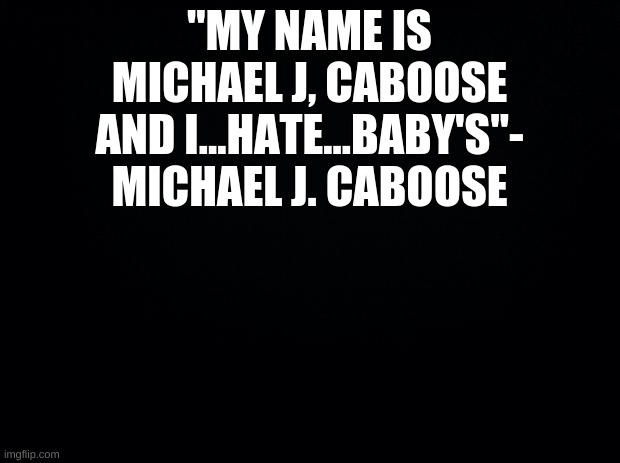 Black background | "MY NAME IS MICHAEL J, CABOOSE AND I...HATE...BABY'S"- MICHAEL J. CABOOSE | image tagged in black background | made w/ Imgflip meme maker