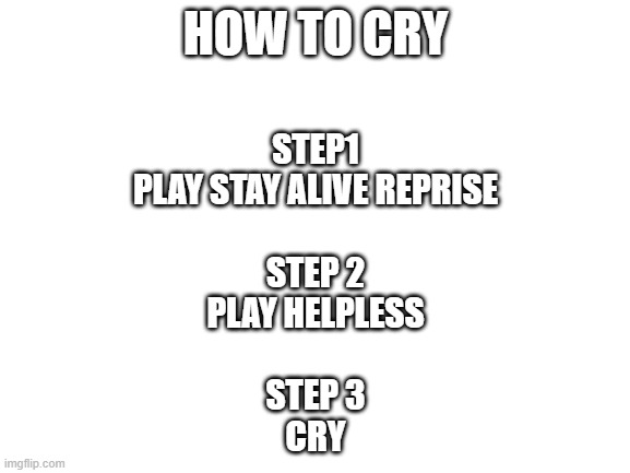 how to cry | HOW TO CRY; STEP1
PLAY STAY ALIVE REPRISE
 
STEP 2
PLAY HELPLESS
 
STEP 3
CRY | image tagged in blank white template,lolihatemylife | made w/ Imgflip meme maker