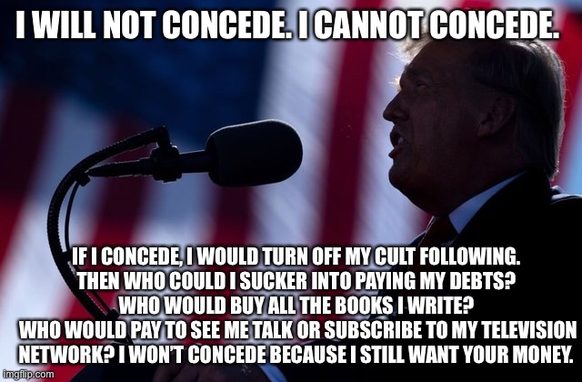 I will not concede | I WILL NOT CONCEDE. I CANNOT CONCEDE. IF I CONCEDE, I WOULD TURN OFF MY CULT FOLLOWING. 
THEN WHO COULD I SUCKER INTO PAYING MY DEBTS? 
WHO WOULD BUY ALL THE BOOKS I WRITE? 
WHO WOULD PAY TO SEE ME TALK OR SUBSCRIBE TO MY TELEVISION NETWORK? I WON’T CONCEDE BECAUSE I STILL WANT YOUR MONEY. | image tagged in donald trump | made w/ Imgflip meme maker