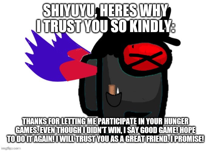 so please make me mod | SHIYUYU, HERES WHY I TRUST YOU SO KINDLY:; THANKS FOR LETTING ME PARTICIPATE IN YOUR HUNGER GAMES. EVEN THOUGH I DIDN'T WIN, I SAY GOOD GAME! HOPE TO DO IT AGAIN! I WILL TRUST YOU AS A GREAT FRIEND. I PROMISE! | image tagged in among us | made w/ Imgflip meme maker