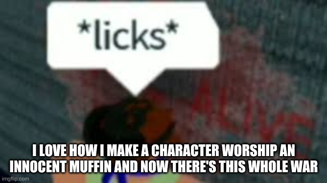 Don't mind the image. Also, it's true lol | I LOVE HOW I MAKE A CHARACTER WORSHIP AN INNOCENT MUFFIN AND NOW THERE'S THIS WHOLE WAR | made w/ Imgflip meme maker