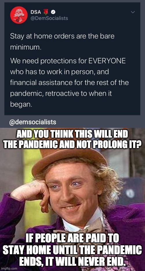 Never-ending Pandemic |  AND YOU THINK THIS WILL END THE PANDEMIC AND NOT PROLONG IT? IF PEOPLE ARE PAID TO STAY HOME UNTIL THE PANDEMIC ENDS, IT WILL NEVER END. | image tagged in memes,creepy condescending wonka,pandemic,stay at home,letsgetwordy | made w/ Imgflip meme maker