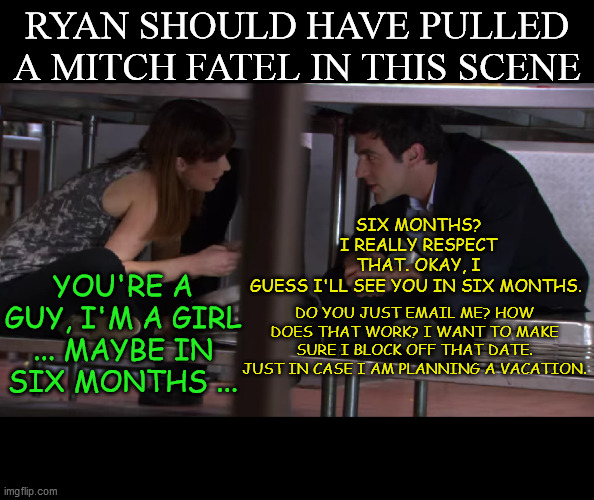 Ryan and Erin awkward moment | RYAN SHOULD HAVE PULLED A MITCH FATEL IN THIS SCENE; SIX MONTHS? I REALLY RESPECT THAT. OKAY, I GUESS I'LL SEE YOU IN SIX MONTHS. YOU'RE A GUY, I'M A GIRL ... MAYBE IN SIX MONTHS ... DO YOU JUST EMAIL ME? HOW DOES THAT WORK? I WANT TO MAKE SURE I BLOCK OFF THAT DATE. JUST IN CASE I AM PLANNING A VACATION. | image tagged in the office | made w/ Imgflip meme maker