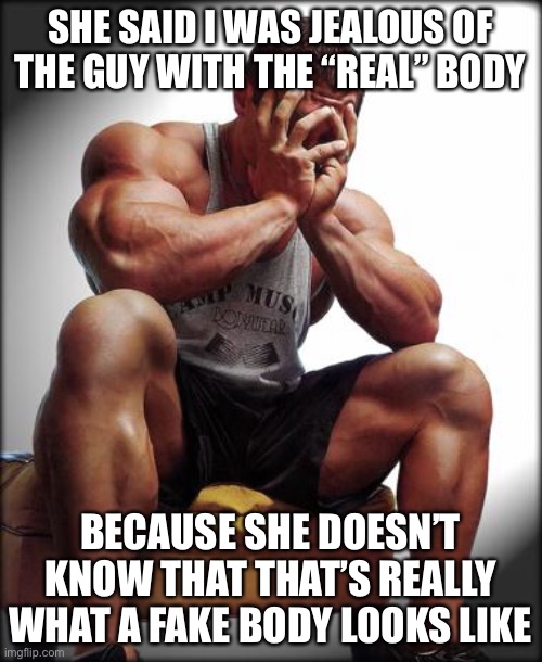 Depressed Bodybuilder |  SHE SAID I WAS JEALOUS OF THE GUY WITH THE “REAL” BODY; BECAUSE SHE DOESN’T KNOW THAT THAT’S REALLY WHAT A FAKE BODY LOOKS LIKE | image tagged in depressed bodybuilder | made w/ Imgflip meme maker