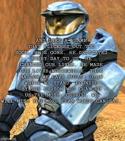 Church | AND LIKE A FLAME THAT FLICKERS OUT TOO SOON, HE'S GONE. HE DEDICATED EVERY DAY TO US. HE CHANGED OUR LIVES, HE MADE OUR LIVES WORTHWHILE. THIS NATION WE HAVE BUILT, UPON WHICH WE STAND, FOUNDED BY THE PERSON WHO CHANGED US THE MOST. CHURCH, WE WILL MISS YOU MORE THAN WORDS CAN SAY. | image tagged in church rvb season 1 | made w/ Imgflip meme maker