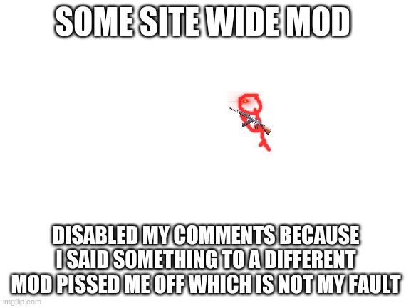 too much typo's | SOME SITE WIDE MOD; DISABLED MY COMMENTS BECAUSE I SAID SOMETHING TO A DIFFERENT MOD PISSED ME OFF WHICH IS NOT MY FAULT | image tagged in blank white template | made w/ Imgflip meme maker