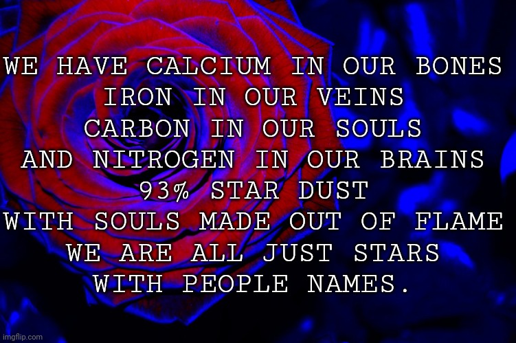 roses are red, violets are blue, | WE HAVE CALCIUM IN OUR BONES
IRON IN OUR VEINS
CARBON IN OUR SOULS
AND NITROGEN IN OUR BRAINS
93% STAR DUST
WITH SOULS MADE OUT OF FLAME
WE ARE ALL JUST STARS
WITH PEOPLE NAMES. | image tagged in roses are red violets are blue | made w/ Imgflip meme maker