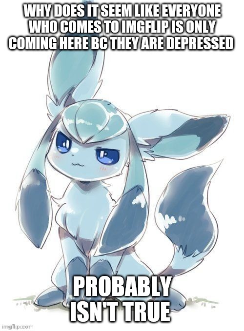 Evil glaceon | WHY DOES IT SEEM LIKE EVERYONE WHO COMES TO IMGFLIP IS ONLY COMING HERE BC THEY ARE DEPRESSED; PROBABLY ISN'T TRUE | image tagged in evil glaceon | made w/ Imgflip meme maker