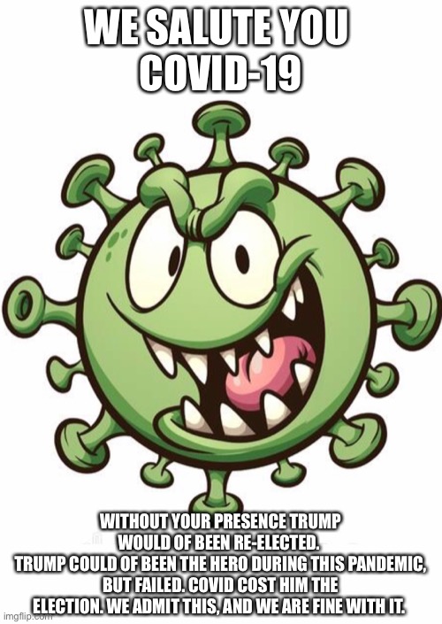 Fail | WE SALUTE YOU 
COVID-19; WITHOUT YOUR PRESENCE TRUMP WOULD OF BEEN RE-ELECTED. 
TRUMP COULD OF BEEN THE HERO DURING THIS PANDEMIC, BUT FAILED. COVID COST HIM THE ELECTION. WE ADMIT THIS, AND WE ARE FINE WITH IT. | image tagged in covid-19,coronavirus,donald trump | made w/ Imgflip meme maker