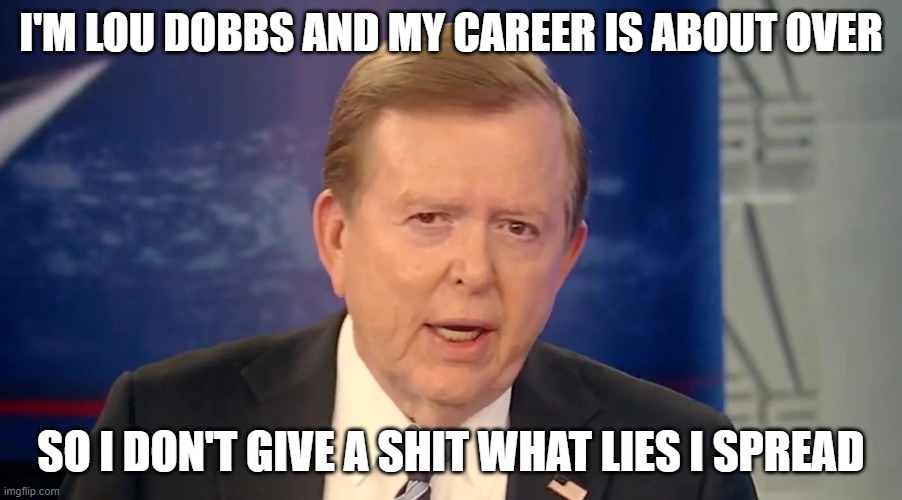 Lou Dobbs Spewing Lies Again | I'M LOU DOBBS AND MY CAREER IS ABOUT OVER; SO I DON'T GIVE A SHIT WHAT LIES I SPREAD | image tagged in lies,liar,fox news,fox | made w/ Imgflip meme maker