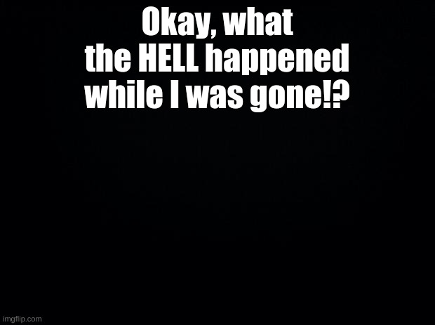 Black background | Okay, what the HELL happened while I was gone!? | image tagged in black background | made w/ Imgflip meme maker