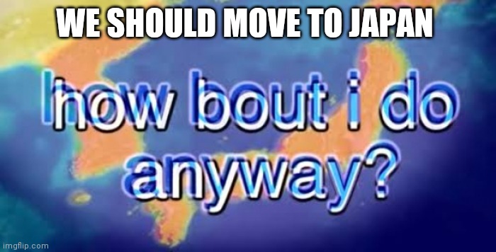 How bout i do anyway | WE SHOULD MOVE TO JAPAN | image tagged in how bout i do anyway | made w/ Imgflip meme maker
