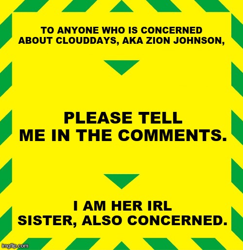 Please tell me. | TO ANYONE WHO IS CONCERNED ABOUT CLOUDDAYS, AKA ZION JOHNSON, PLEASE TELL ME IN THE COMMENTS. I AM HER IRL SISTER, ALSO CONCERNED. | image tagged in stay alert | made w/ Imgflip meme maker