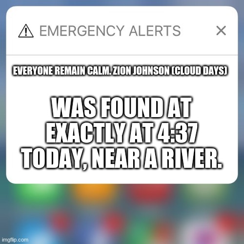 She is safe! | EVERYONE REMAIN CALM. ZION JOHNSON (CLOUD DAYS); WAS FOUND AT EXACTLY AT 4:37 TODAY, NEAR A RIVER. | image tagged in emergency alert | made w/ Imgflip meme maker