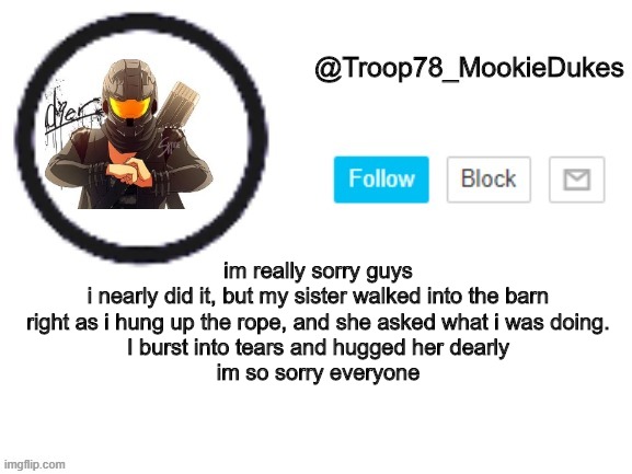 im so sorry | im really sorry guys
i nearly did it, but my sister walked into the barn right as i hung up the rope, and she asked what i was doing.
I burst into tears and hugged her dearly
im so sorry everyone | image tagged in troop78_mookiedukes | made w/ Imgflip meme maker